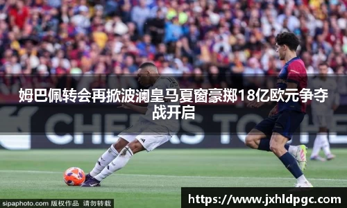 姆巴佩转会再掀波澜皇马夏窗豪掷18亿欧元争夺战开启