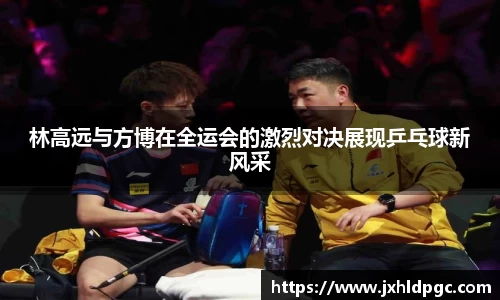 林高远与方博在全运会的激烈对决展现乒乓球新风采